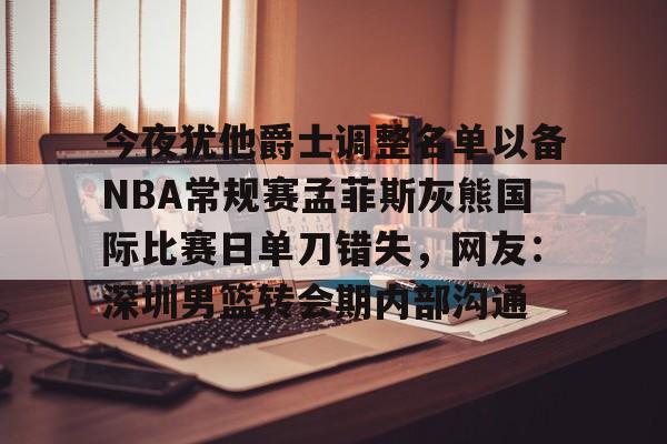 今夜犹他爵士调整名单以备NBA常规赛孟菲斯灰熊国际比赛日单刀错失，网友：深圳男篮转会期内部沟通