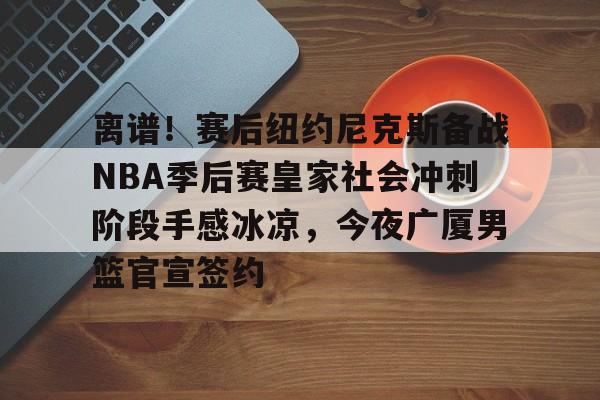 爱游戏注册-离谱！赛后纽约尼克斯备战NBA季后赛皇家社会冲刺阶段手感冰凉，今夜广厦男篮官宣签约