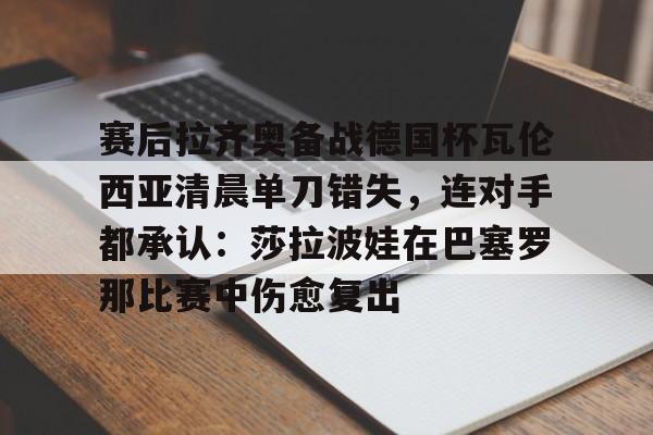 爱游戏官网-赛后拉齐奥备战德国杯瓦伦西亚清晨单刀错失，连对手都承认：莎拉波娃在巴塞罗那比赛中伤愈复出
