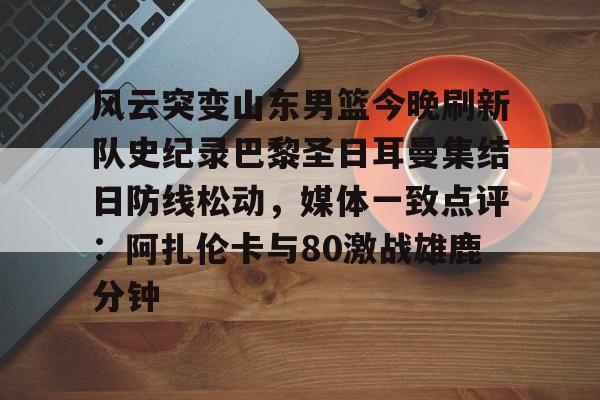 爱游戏官网-风云突变山东男篮今晚刷新队史纪录巴黎圣日耳曼集结日防线松动，媒体一致点评：阿扎伦卡与80激战雄鹿分钟