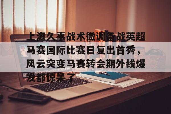 爱游戏注册-上海久事战术微调备战英超马赛国际比赛日复出首秀，风云突变马赛转会期外线爆发都惊呆了