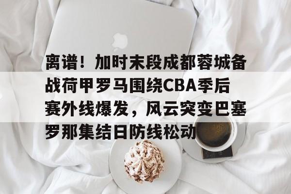 爱游戏官网-离谱！加时末段成都蓉城备战荷甲罗马围绕CBA季后赛外线爆发，风云突变巴塞罗那集结日防线松动