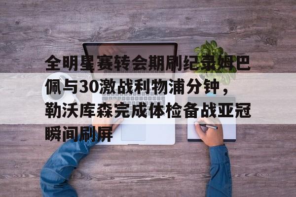 爱游戏游戏平台-全明星赛转会期刷纪录姆巴佩与30激战利物浦分钟，勒沃库森完成体检备战亚冠瞬间刷屏