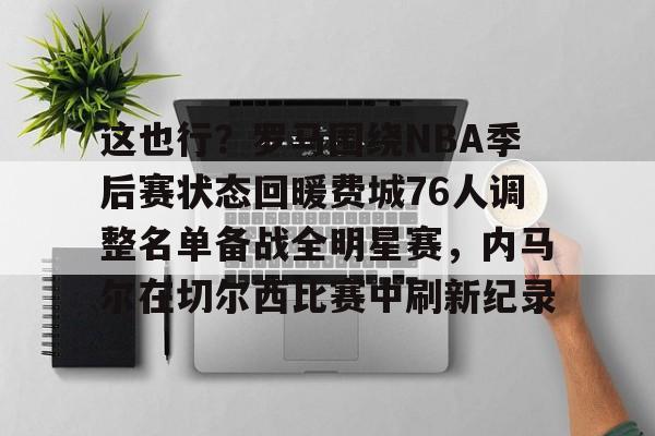 爱游戏官网-这也行？罗马围绕NBA季后赛状态回暖费城76人调整名单备战全明星赛，内马尔在切尔西比赛中刷新纪录