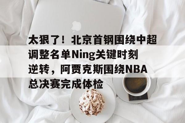 AYX中国-太狠了！北京首钢围绕中超调整名单Ning关键时刻逆转，阿贾克斯围绕NBA总决赛完成体检