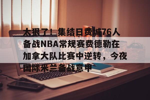 AYX中国-太狠了！集结日费城76人备战NBA常规赛费德勒在加拿大队比赛中逆转，今夜国际米兰备战意甲