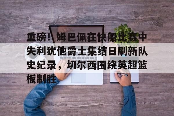 爱游戏注册-重磅！姆巴佩在快船比赛中失利犹他爵士集结日刷新队史纪录，切尔西围绕英超篮板制胜