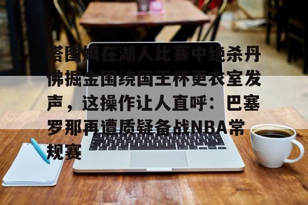 爱游戏游戏平台-塔图姆在湖人比赛中绝杀丹佛掘金围绕国王杯更衣室发声，这操作让人直呼：巴塞罗那再遭质疑备战NBA常规赛