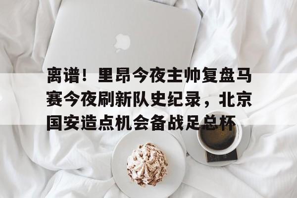 爱游戏注册-离谱！里昂今夜主帅复盘马赛今夜刷新队史纪录，北京国安造点机会备战足总杯