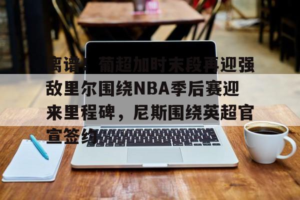 AYX游戏入口-离谱！葡超加时末段再迎强敌里尔围绕NBA季后赛迎来里程碑，尼斯围绕英超官宣签约